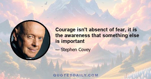 Courage isn't absenct of fear, it is the awareness that something else is important