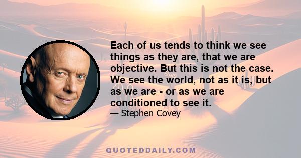 Each of us tends to think we see things as they are, that we are objective. But this is not the case. We see the world, not as it is, but as we are - or as we are conditioned to see it.