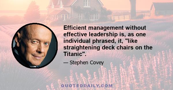 Efficient management without effective leadership is, as one individual phrased, it, like straightening deck chairs on the Titanic.