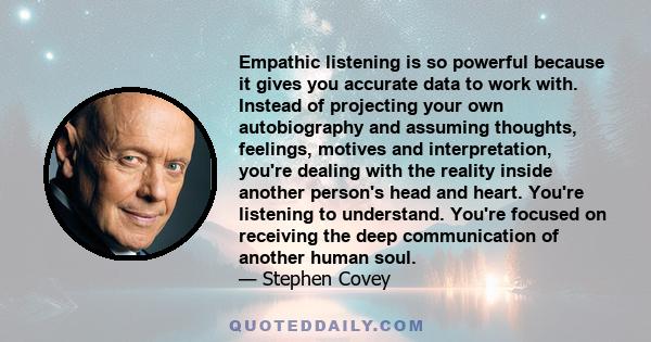 Empathic listening is so powerful because it gives you accurate data to work with. Instead of projecting your own autobiography and assuming thoughts, feelings, motives and interpretation, you're dealing with the