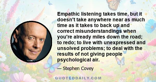 Empathic listening takes time, but it doesn't take anywhere near as much time as it takes to back up and correct misunderstandings when you're already miles down the road; to redo; to live with unexpressed and unsolved