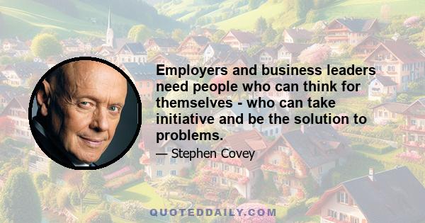 Employers and business leaders need people who can think for themselves - who can take initiative and be the solution to problems.