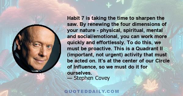 Habit 7 is taking the time to sharpen the saw. By renewing the four dimensions of your nature - physical, spiritual, mental and social/emotional, you can work more quickly and effortlessly. To do this, we must be