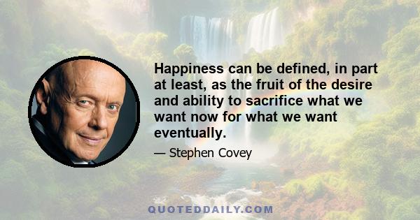 Happiness can be defined, in part at least, as the fruit of the desire and ability to sacrifice what we want now for what we want eventually.