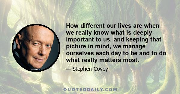 How different our lives are when we really know what is deeply important to us, and keeping that picture in mind, we manage ourselves each day to be and to do what really matters most.