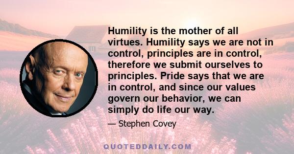 Humility is the mother of all virtues. Humility says we are not in control, principles are in control, therefore we submit ourselves to principles. Pride says that we are in control, and since our values govern our