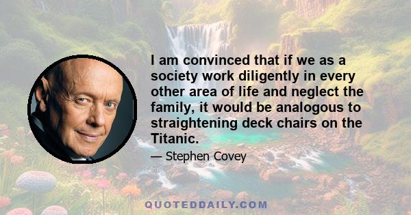 I am convinced that if we as a society work diligently in every other area of life and neglect the family, it would be analogous to straightening deck chairs on the Titanic.