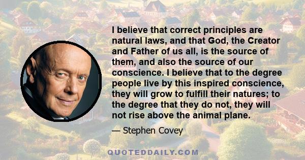 I believe that correct principles are natural laws, and that God, the Creator and Father of us all, is the source of them, and also the source of our conscience. I believe that to the degree people live by this inspired 