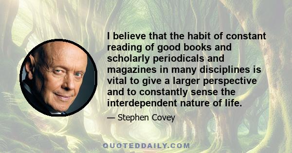 I believe that the habit of constant reading of good books and scholarly periodicals and magazines in many disciplines is vital to give a larger perspective and to constantly sense the interdependent nature of life.