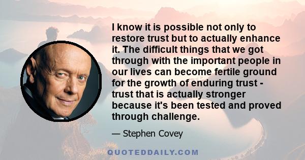 I know it is possible not only to restore trust but to actually enhance it. The difficult things that we got through with the important people in our lives can become fertile ground for the growth of enduring trust -