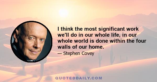 I think the most significant work we'll do in our whole life, in our whole world is done within the four walls of our home.