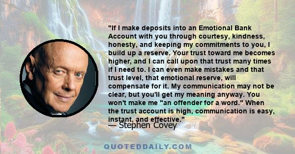 If I make deposits into an Emotional Bank Account with you through courtesy, kindness, honesty, and keeping my commitments to you, I build up a reserve. Your trust toward me becomes higher, and I can call upon that