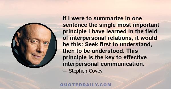 If I were to summarize in one sentence the single most important principle I have learned in the field of interpersonal relations, it would be this: Seek first to understand, then to be understood. This principle is the 