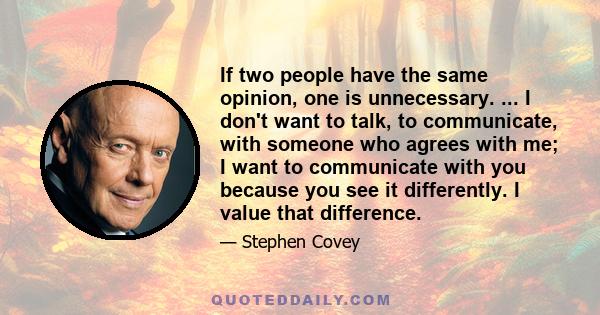 If two people have the same opinion, one is unnecessary. ... I don't want to talk, to communicate, with someone who agrees with me; I want to communicate with you because you see it differently. I value that difference.