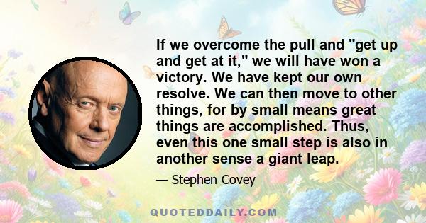 If we overcome the pull and get up and get at it, we will have won a victory. We have kept our own resolve. We can then move to other things, for by small means great things are accomplished. Thus, even this one small