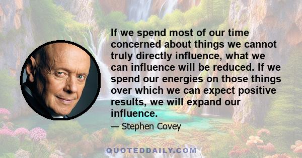 If we spend most of our time concerned about things we cannot truly directly influence, what we can influence will be reduced. If we spend our energies on those things over which we can expect positive results, we will