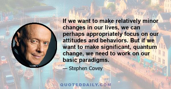 If we want to make relatively minor changes in our lives, we can perhaps appropriately focus on our attitudes and behaviors. But if we want to make significant, quantum change, we need to work on our basic paradigms.