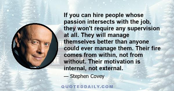 If you can hire people whose passion intersects with the job, they won't require any supervision at all. They will manage themselves better than anyone could ever manage them. Their fire comes from within, not from