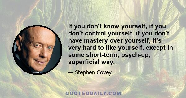 If you don't know yourself, if you don't control yourself, if you don't have mastery over yourself, it's very hard to like yourself, except in some short-term, psych-up, superficial way.