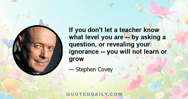 If you don't let a teacher know what level you are -- by asking a question, or revealing your ignorance -- you will not learn or grow