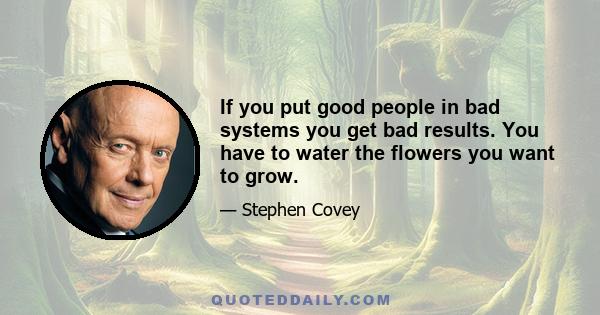 If you put good people in bad systems you get bad results. You have to water the flowers you want to grow.