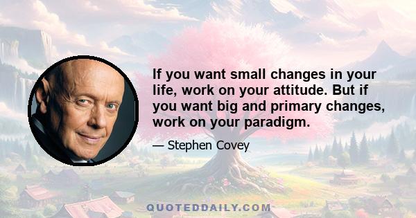 If you want small changes in your life, work on your attitude. But if you want big and primary changes, work on your paradigm.