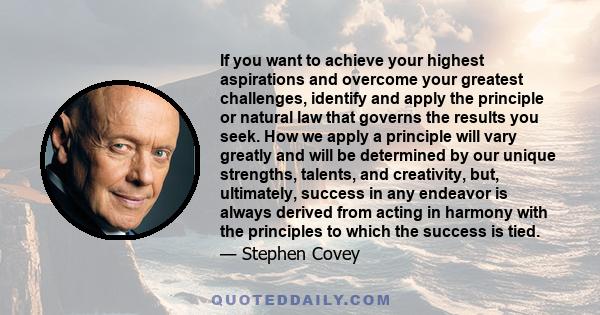 If you want to achieve your highest aspirations and overcome your greatest challenges, identify and apply the principle or natural law that governs the results you seek. How we apply a principle will vary greatly and