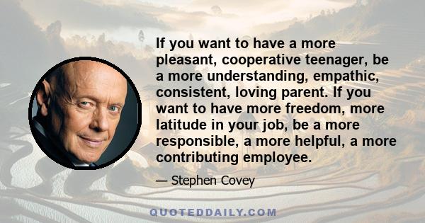 If you want to have a more pleasant, cooperative teenager, be a more understanding, empathic, consistent, loving parent. If you want to have more freedom, more latitude in your job, be a more responsible, a more