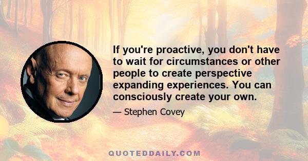 If you're proactive, you don't have to wait for circumstances or other people to create perspective expanding experiences. You can consciously create your own.