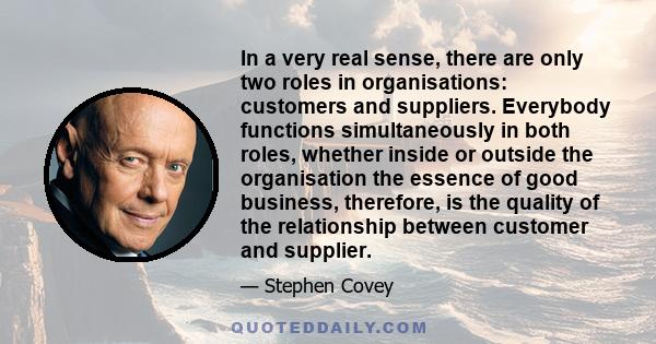 In a very real sense, there are only two roles in organisations: customers and suppliers. Everybody functions simultaneously in both roles, whether inside or outside the organisation the essence of good business,