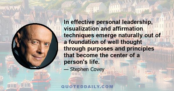 In effective personal leadership, visualization and affirmation techniques emerge naturally out of a foundation of well thought through purposes and principles that become the center of a person's life.