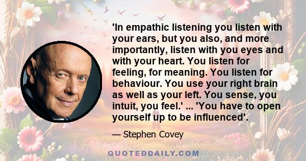 'In empathic listening you listen with your ears, but you also, and more importantly, listen with you eyes and with your heart. You listen for feeling, for meaning. You listen for behaviour. You use your right brain as