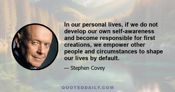 In our personal lives, if we do not develop our own self-awareness and become responsible for first creations, we empower other people and circumstances to shape our lives by default.