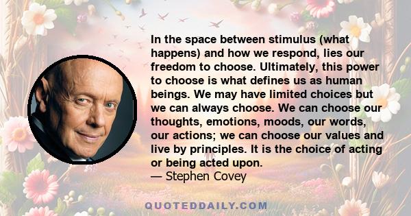 In the space between stimulus (what happens) and how we respond, lies our freedom to choose. Ultimately, this power to choose is what defines us as human beings. We may have limited choices but we can always choose. We