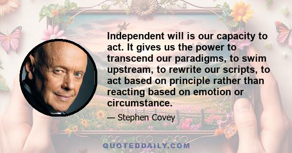 Independent will is our capacity to act. It gives us the power to transcend our paradigms, to swim upstream, to rewrite our scripts, to act based on principle rather than reacting based on emotion or circumstance.