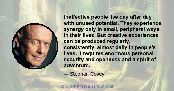 Ineffective people live day after day with unused potential. They experience synergy only in small, peripheral ways in their lives. But creative experiences can be produced regularly, consistently, almost daily in