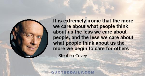 It is extremely ironic that the more we care about what people think about us the less we care about people, and the less we care about what people think about us the more we begin to care for others