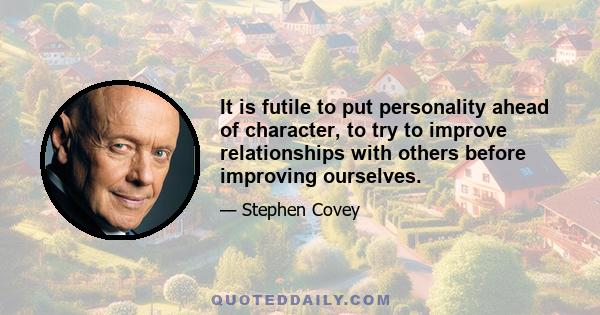 It is futile to put personality ahead of character, to try to improve relationships with others before improving ourselves.