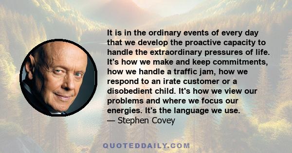 It is in the ordinary events of every day that we develop the proactive capacity to handle the extraordinary pressures of life. It's how we make and keep commitments, how we handle a traffic jam, how we respond to an