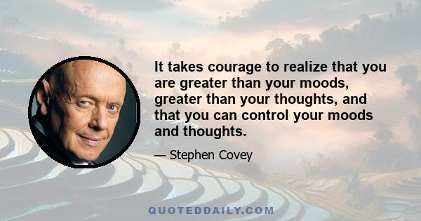 It takes courage to realize that you are greater than your moods, greater than your thoughts, and that you can control your moods and thoughts.