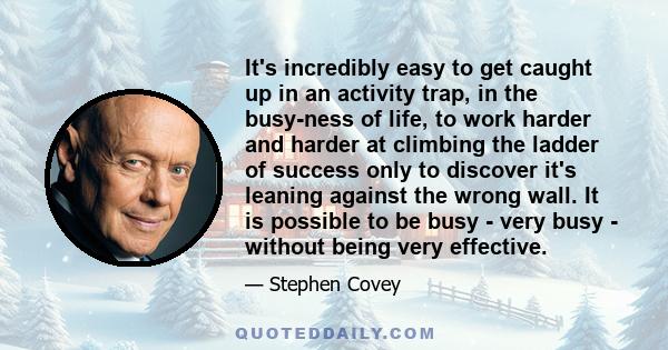 It's incredibly easy to get caught up in an activity trap, in the busy-ness of life, to work harder and harder at climbing the ladder of success only to discover it's leaning against the wrong wall. It is possible to be 