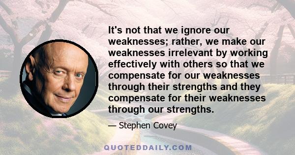 It's not that we ignore our weaknesses; rather, we make our weaknesses irrelevant by working effectively with others so that we compensate for our weaknesses through their strengths and they compensate for their