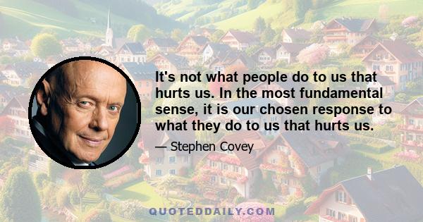 It's not what people do to us that hurts us. In the most fundamental sense, it is our chosen response to what they do to us that hurts us.