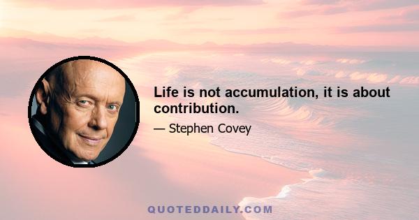 Life is not accumulation, it is about contribution.