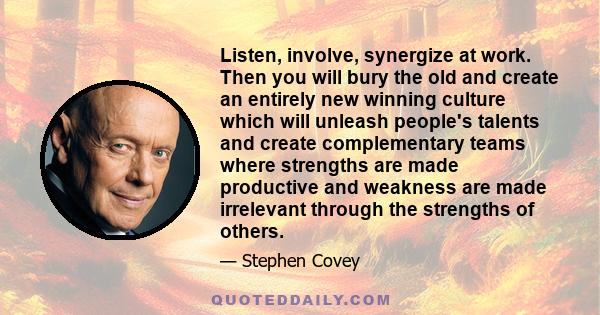 Listen, involve, synergize at work. Then you will bury the old and create an entirely new winning culture which will unleash people's talents and create complementary teams where strengths are made productive and