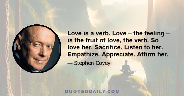 Love is a verb. Love – the feeling – is the fruit of love, the verb. So love her. Sacrifice. Listen to her. Empathize. Appreciate. Affirm her.