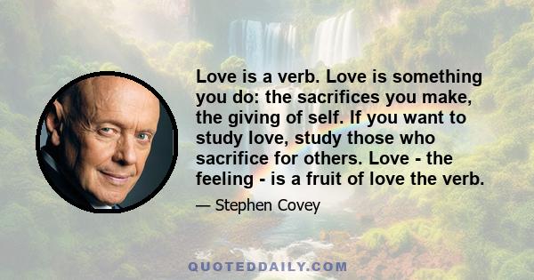 Love is a verb. Love is something you do: the sacrifices you make, the giving of self. If you want to study love, study those who sacrifice for others. Love - the feeling - is a fruit of love the verb.