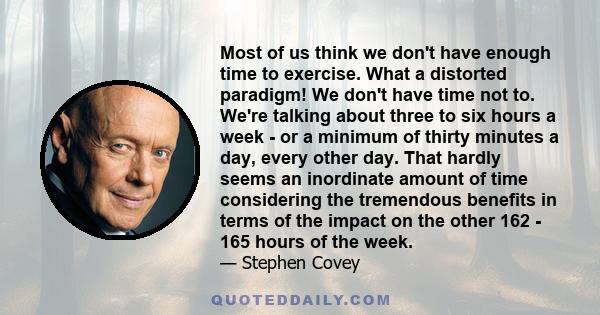 Most of us think we don't have enough time to exercise. What a distorted paradigm! We don't have time not to. We're talking about three to six hours a week - or a minimum of thirty minutes a day, every other day. That