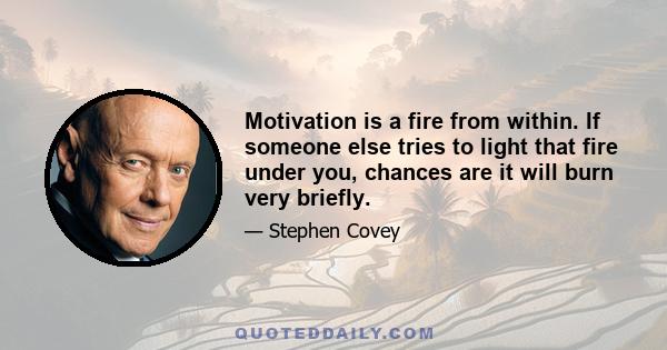 Motivation is a fire from within. If someone else tries to light that fire under you, chances are it will burn very briefly.