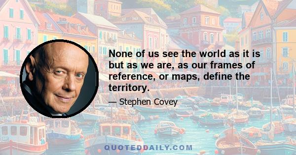 None of us see the world as it is but as we are, as our frames of reference, or maps, define the territory.